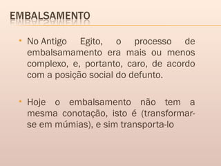  No Antigo Egito, o processo de
embalsamamento era mais ou menos
complexo, e, portanto, caro, de acordo
com a posição social do defunto.
 Hoje o embalsamento não tem a
mesma conotação, isto é (transformar-
se em múmias), e sim transporta-lo
 