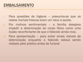 I. Para questões de higiene – presumia-se que os
restos mortais frescos eram um risco à saúde.
II. Por motivos sentimentais – a família desejava
impedir a deterioração do corpo físico como uma
ilusão reconfortante de que o falecido ainda vivia.
III. Para apresentação – para evitar sinais visíveis de
deterioração enquanto o falecido estava sendo
visitado pelo público antes do funeral
 