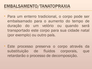  Para um enterro tradicional, o corpo pode ser
embalsamado para o aumento do tempo de
duração do um velório ou quando será
transportado este corpo para sua cidade natal
(por exemplo) ou outro país.
 Este processo preserva o corpo através da
substituição de fluidos corporais, que
retardarão o processo de decomposição.
 