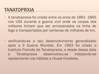  A tanatopraxia foi criada entre os anos de 1861- 1865
nos USA durante a guerra civil onde os corpos dos
militares tinham que ser armazenados na linha de
fogo e transportados por centenas de milhares de km.
 verificando-se o seu desenvolvimento generalizado
após a II Guerra Mundial. Em 1963 foi criado o
Instituto Francês de Tanatopraxia, e desde dessa data
a Tanatopraxia desenvolveu-se instalando-se
rapidamente nos hábitos e rituais fúnebres.
 