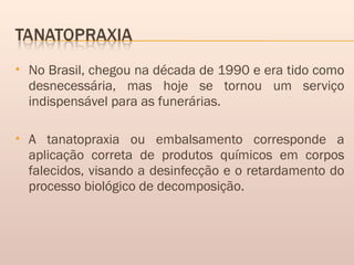  No Brasil, chegou na década de 1990 e era tido como
desnecessária, mas hoje se tornou um serviço
indispensável para as funerárias.
 A tanatopraxia ou embalsamento corresponde a
aplicação correta de produtos químicos em corpos
falecidos, visando a desinfecção e o retardamento do
processo biológico de decomposição.
 