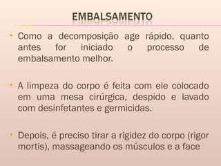  Como a decomposição age rápido, quanto
antes for iniciado o processo de
embalsamento melhor.
 A limpeza do corpo é feita com ele colocado
em uma mesa cirúrgica, despido e lavado
com desinfetantes e germicidas.
 Depois, é preciso tirar a rigidez do corpo (rigor
mortis), massageando os músculos e a face
 