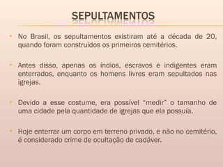  No Brasil, os sepultamentos existiram até a década de 20,
quando foram construídos os primeiros cemitérios.
 Antes disso, apenas os índios, escravos e indigentes eram
enterrados, enquanto os homens livres eram sepultados nas
igrejas.
 Devido a esse costume, era possível “medir” o tamanho de
uma cidade pela quantidade de igrejas que ela possuía.
 Hoje enterrar um corpo em terreno privado, e não no cemitério,
é considerado crime de ocultação de cadáver.
 
 