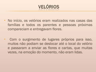  No início, os velórios eram realizados nas casas das
famílias e todos os parentes e pessoas próximas
compareciam e entregavam flores.
 Com o surgimento de lugares próprios para isso,
muitos não podiam se deslocar até o local do velório
e passaram a enviar as flores e cartas, que muitas
vezes, na emoção do momento, não eram lidas. 
 