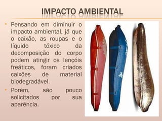  Pensando em diminuir o
impacto ambiental, já que
o caixão, as roupas e o
líquido tóxico da
decomposição do corpo
podem atingir os lençóis
freáticos, foram criados
caixões de material
biodegradável.
 Porém, são pouco
solicitados por sua
aparência. 
 