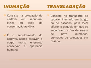 INUMAÇÃO TRANSLADAÇÃO
 Consiste na colocação de
cadáver em sepultura,
jazigo ou local de
consumação aeróbia.
 É o sepultamento do
cadáver, sendo cadáver, o
corpo morto enquanto
conservar a aparência
humana
 Consiste no transporte de
cadáver inumado em jazigo,
ou de ossadas, para local
diferente daquele em que se
encontram, a fim de serem
de novo inumados,
cremados ou colocados em
ossário.
 