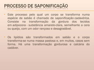  Este processo pelo qual um corpo se transforma numa
espécie de sabão é chamado de saponificação cadavérica.
Consiste na transformação da gordura dos tecidos
em adipocera - substância amarelo-clara, semelhante a cera
ou queijo, com um odor rançoso e desagradável.
 Os lipídios são transformados em sabão e o corpo
transforma-se numa massa pastosa e, em muitos, casos sem
forma. Há uma transformação gordurosa e calcária do
cadáver. 
 