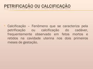 Calcificação – Fenômeno que se caracteriza pela
petrificação ou calcificação do cadáver,
frequentemente observado em fetos mortos e
retidos na cavidade uterina nos dois primeiros
meses de gestação.
 
