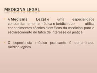  A Medicina Legal é uma especialidade
concomitantemente médica e jurídica que utiliza
conhecimentos técnico-científicos da medicina para o
esclarecimento de fatos de interesse da justiça.
 O especialista médico praticante é denominado
médico legista.
 