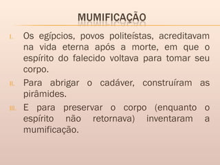 I. Os egípcios, povos politeístas, acreditavam
na vida eterna após a morte, em que o
espírito do falecido voltava para tomar seu
corpo.
II. Para abrigar o cadáver, construíram as
pirâmides.
III. E para preservar o corpo (enquanto o
espírito não retornava) inventaram a
mumificação. 
 