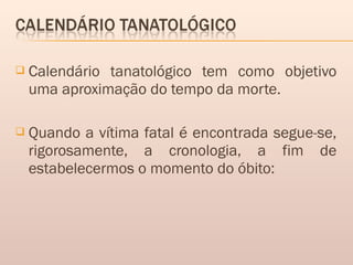  Calendário tanatológico tem como objetivo
uma aproximação do tempo da morte.
 Quando a vítima fatal é encontrada segue-se,
rigorosamente, a cronologia, a fim de
estabelecermos o momento do óbito:
 