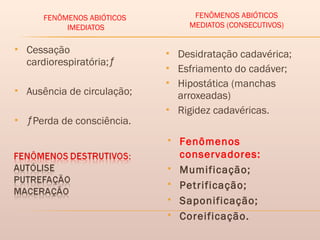 FENÔMENOS ABIÓTICOS
IMEDIATOS
FENÔMENOS ABIÓTICOS
MEDIATOS (CONSECUTIVOS)
 Cessação
cardiorespiratória;ƒ
 Ausência de circulação;
 ƒPerda de consciência.
 Desidratação cadavérica;
 Esfriamento do cadáver;
 Hipostática (manchas
arroxeadas)
 Rigidez cadavéricas.
 Fenômenos
conservadores:
 Mumificação;
 Petrificação;
 Saponificação;
 Coreificação.
 