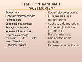  Reação vital;
 Sinais de macroscópicos;
 Hemorragias;
 Coagulação sanguínea;
 Retração de tecidos;
 Reações inflamatórias;
 Eritemas;(coloração
vermelha da pele
vasodilatação).
 Flictemas- (bolhas)
 Cogumelo de espuma;
 Fuligens nas vias
respiratórias;
 Aspiração de materiais;
 Embolias gasosas ou
gordurosas;
 Bolsas linfáticas;
 Gás carbônico do
sangue;
 Espasmos cadavéricos.
 