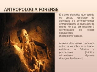  É a área cientifica que estuda
os ossos, resultado da
aplicação de conhecimentos
antropológicos as questões de
direito no que diz respeito à
identificação de restos
cadavéricos
[necroidentificação].
 Atraves dos ossos podemos
abter dados sobre sexo, idade,
eatatuta do falecido e
pormenores [hábitos
alimentares, algumas
doenças, lesões etc].
 