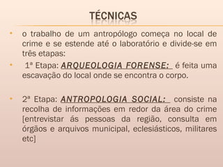  o trabalho de um antropólogo começa no local de
crime e se estende até o laboratório e divide-se em
três etapas:
 1ª Etapa: ARQUEOLOGIA FORENSE: é feita uma
escavação do local onde se encontra o corpo.
 2ª Etapa: ANTROPOLOGIA SOCIAL: consiste na
recolha de informações em redor da área do crime
[entrevistar ás pessoas da região, consulta em
órgãos e arquivos municipal, eclesiásticos, militares
etc]
 