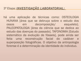 3ª Etapa: INVESTIGAÇÃO LABORATORIAL:
há uma aplicação de técnicas como: OSTEOLOGIA
HUNANA [área que se debruça sobre o estudo dos
ossos em decomposição/ esqueleto].
PALEOPATOLOGIA [área da ciência que se dedica ao
estudo das doenças do passado]. TAFONOMIA [Estudo
sistemático da evolução de fósseis], pode ainda ser
feita uma reconstrução facial do cadáver e
superposição fotográficas. O objetivo da antropologia
forense é a determinação da identidade do individuo.
 