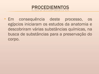  Em consequência deste processo, os
egípcios iniciaram os estudos da anatomia e
descobriram várias substâncias químicas, na
busca de substâncias para a preservação do
corpo.
 