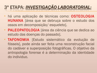  há uma aplicação de técnicas como: OSTEOLOGIA
HUNANA [área que se debruça sobre o estudo dos
ossos em decomposição/ esqueleto].
 PALEOPATOLOGIA [área da ciência que se dedica ao
estudo das doenças do passado].
 TAFONOMIA [Estudo sistemático da evolução de
fósseis], pode ainda ser feita uma reconstrução facial
do cadáver e superposição fotográficas. O objetivo da
antropologia forense é a determinação da identidade
do individuo.
 