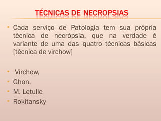  Cada serviço de Patologia tem sua própria
técnica de necrópsia, que na verdade é
variante de uma das quatro técnicas básicas
[técnica de virchow]
 Virchow,
 Ghon,
 M. Letulle
 Rokitansky
 