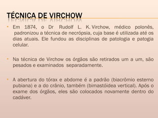  Em 1874, o Dr  Rudolf L. K. Virchow, médico polonês,
 padronizou a técnica de necrópsia, cuja base é utilizada até os
dias atuais. Ele fundou as disciplinas de patologia e patogia
celular.
 Na técnica de Virchow os órgãos são retirados um a um, são
pesados e examinados  separadamente.
 A abertura do tórax e abdome é a padrão (biacrômio esterno
pubiana) e a do crânio, também (bimastóidea vertical). Após o
exame dos órgãos, eles são colocados novamente dentro do
cadáver.
 