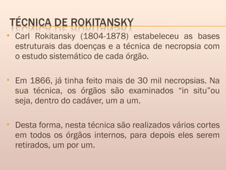  Carl Rokitansky (1804-1878) estabeleceu as bases
estruturais das doenças e a técnica de necropsia com
o estudo sistemático de cada órgão.
 Em 1866, já tinha feito mais de 30 mil necropsias. Na
sua técnica, os órgãos são examinados “in situ”ou
seja, dentro do cadáver, um a um.
 Desta forma, nesta técnica são realizados vários cortes
em todos os órgãos internos, para depois eles serem
retirados, um por um.
 
