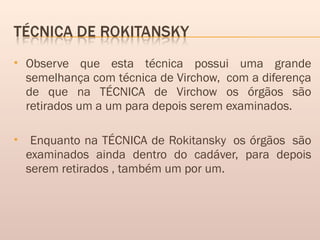  Observe que esta técnica possui uma grande
semelhança com técnica de Virchow,  com a diferença
de que na TÉCNICA de Virchow os órgãos são
retirados um a um para depois serem examinados.
 Enquanto na TÉCNICA de Rokitansky  os órgãos  são
examinados ainda dentro do cadáver, para depois
serem retirados , também um por um.
 