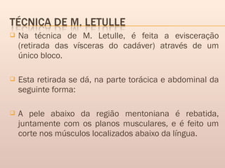 Na técnica de M. Letulle, é feita a evisceração
(retirada das vísceras do cadáver) através de um
único bloco.
 Esta retirada se dá, na parte torácica e abdominal da
seguinte forma:
 A pele abaixo da região mentoniana é rebatida,
juntamente com os planos musculares, e é feito um
corte nos músculos localizados abaixo da língua.
 