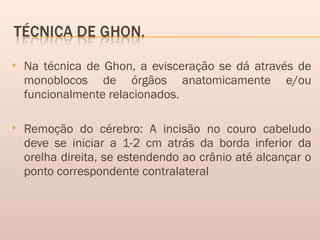  Na técnica de Ghon, a evisceração se dá através de
monoblocos de órgãos anatomicamente e/ou
funcionalmente relacionados. 
 Remoção do cérebro: A incisão no couro cabeludo
deve se iniciar a 1-2 cm atrás da borda inferior da
orelha direita, se estendendo ao crânio até alcançar o
ponto correspondente contralateral
 