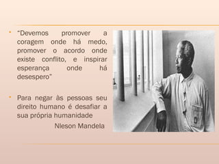  “Devemos promover a
coragem onde há medo,
promover o acordo onde
existe conflito, e inspirar
esperança onde há
desespero”
 Para negar às pessoas seu
direito humano é desafiar a
sua própria humanidade
Nleson Mandela
 