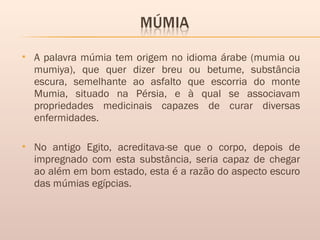  A palavra múmia tem origem no idioma árabe (mumia ou
mumiya), que quer dizer breu ou betume, substância
escura, semelhante ao asfalto que escorria do monte
Mumia, situado na Pérsia, e à qual se associavam
propriedades medicinais capazes de curar diversas
enfermidades.
 No antigo Egito, acreditava-se que o corpo, depois de
impregnado com esta substância, seria capaz de chegar
ao além em bom estado, esta é a razão do aspecto escuro
das múmias egípcias.
 