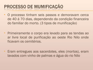  O processo tinham seis passos e demoravam cerca
de 40 á 70 dias, dependendo da condição financeira
do familiar do morto. (3 tipos de munificação)
 Primeiramente o corpo era levado para as tendas ao
ar livre local de purificação ao oeste Rio Nilo onde
ficavam os cemitérios.
 Eram entregues aos sacerdotes, eles (mortos), eram
lavados com vinho de palmas e água do rio Nilo
 