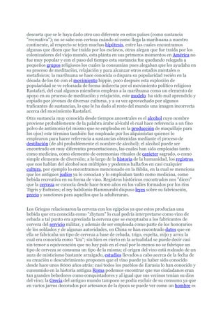 descarta que se le haya dado otro uso diferente en estos países (como sustancia
"recreativa"); no se sabe con certeza cuándo ni como llega la marihuana a nuestro
continente, al respecto se tejen muchas hipótesis, entre las cuales encontramos
algunas que dicen que fue traída por los esclavos, otros alegan que fue traída por los
colonizadores del viejo mundo, esta planta en sus primeros momentos en América no
fue muy popular y con el paso del tiempo esta sustancia fue quedando relegada a
pequeños grupos religiosos los cuales la consumían pues alegaban que les ayudaba en
su proceso de meditación, relajación y para alcanzar otros estados mentales o
metafísicos; la marihuana se hace conocida o dispara su popularidad recién en la
década de los 60 con el movimiento hippie, poco después esta explosión de
popularidad se ve reforzada de forma indirecta por el movimiento político religioso
Rastafari, del cual algunos miembros emplean a la marihuana como un elemento de
apoyo en su proceso de meditación y relajación, este modelo ha sido mal aprendido y
copiado por jóvenes de diversas culturas, y a su vez aprovechado por algunos
traficantes de sustancias, lo que le ha dado al resto del mundo una imagen incorrecta
acerca del movimiento Rastafari.
Otra sustancia muy conocida desde tiempos ancestrales es el alcohol cuyo nombre
proviene probablemente de la palabra árabe al-kuhl el cual hace referencia a un fino
polvo de antimonio (el mismo que se empleaba en la producción de maquillaje para
los ojos) este término también fue empleado por los alquimistas quienes lo
emplearon para hacer referencia a sustancias obtenidas mediante el proceso de
destilación (de ahí probablemente el nombre de alcohol); el alcohol puede ser
encontrado en muy diferentes presentaciones, las cuales han sido empleadas tanto
como medicina, como elemento de ceremonias rituales de carácter sagrado, o como
simple elemento de diversión; a lo largo de la historia de la humanidad, los registros
que nos hablan del alcohol son múltiples y podemos hallarlos en casi cualquier
cultura, por ejemplo lo encontramos mencionado en la Biblia, en la cual se menciona
que los antiguos judíos ya lo conocían y lo empleaban tanto como medicina, como
bebida recreativa en su forma de vino. Registros históricos encontrados nos "dicen"
que la cerveza se conocía desde hace 6000 años en los valles formados por los ríos
Tigris y Éufrates; el rey babilonio Hammurabi dispuso leyes sobre su fabricación,
precio y sanciones para aquellos que la adulteraran.


Los Griegos relacionaron la cerveza con los egipcios ya que estos producían una
bebida que era conocida como "zhytum" lo cual podría interpretarse como vino de
cebada a tal punto era apreciada la cerveza que se exceptuaba a los fabricantes de
cerveza del servicio militar, y además de ser empleada como parte de los honorarios
de los soldados y de algunas autoridades, en China se han encontrado datos que en
ella se fabricaba un tipo de cerveza a base de cebada, trigo, espelta, mijo y arroz la
cual era conocida como "kiu"; sin bien es cierto en la actualidad se puede decir casi
sin temor a equivocación que no hay país en el cual por lo menos no se fabrique un
tipo de cerveza se consuma un tipo de la misma; el origen del vino está rodeado de un
aura de misticismo bastante arraigado, estudios llevados a cabo acerca de la fecha de
su creación o descubrimiento proponen que el vino puede ya haber sido conocido
desde hace unos 8000 años atrás; casi todos los pueblos de Eurasia lo han conocido y
consumido en la historia antigua Roma podemos encontrar que sus ciudadanos eran
tan grandes bebedores como conquistadores y al igual que sus vecinos tenían su dios
del vino; la Grecia del antiguo mundo tampoco se podía excluir de su consumo ya que
en varios jarros decorados por artesanos de la época se puede ver como un hombre es
 