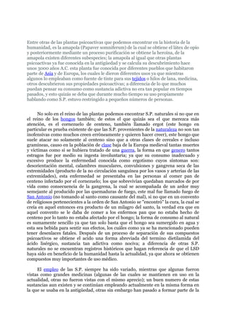 Entre otras de las plantas psicoactivas que podemos encontrar en la historia de la
humanidad, es la amapola (Papaver somniferum) de la cual se obtiene el látex de opio
y posteriormente mediante un proceso purificación se obtiene la heroína, de la
amapola existen diferentes subespecies; la amapola al igual que otras plantas
psicoactivas ya fue conocida en la antigüedad y se calcula su descubrimiento hace
unos 3000 años A.C. esta planta fue conocida por diferentes pueblos que habitaron
parte de Asia y de Europa, los cuales le dieron diferentes usos ya que mientras
algunos lo empleaban como fuente de tinte para sus tejidos o hilos de lana, medicina,
otros descubrieron sus propiedades psicoactivas; a diferencia de lo que muchos
puedan pensar su consumo como sustancia adictiva no era tan popular en tiempos
pasados, y esto quizás se deba que durante mucho tiempo su uso propiamente
hablando como S.P. estuvo restringido a pequeños números de personas.


     No solo en el reino de las plantas podemos encontrar S.P. naturales si no que en
el reino de los hongos también; de estos el que quizás sea el que merezca más
atención, es el cornezuelo de centeno, también llamado ergot (este hongo en
particular es prueba existente de que las S.P. provenientes de la naturaleza no son tan
inofensivas como muchos creen erróneamente y quieren hacer creer), este hongo que
suele atacar no solamente al centeno sino que a otras clases de cereales e incluso
gramíneas, causo en la población de clase baja de la Europa medieval tantas muertes
y victimas como si se hubiera tratado de una guerra, la forma en que genero tantos
estragos fue por medio su ingesta involuntaria; ya que su consumo inadecuado y
excesivo produce la enfermedad conocida como ergotismo cuyos síntomas son:
desorientación mental, calambres musculares, convulsiones y gangrena seca de las
extremidades (producto de la no circulación sanguínea por los vasos y arterias de las
extremidades), esta enfermedad se presentaba en las personas al comer pan de
centeno infectado por el cornezuelo; los que sobrevivían quedaban marcados de por
vida como consecuencia de la gangrena, la cual se acompañada de un ardor muy
semejante al producido por las quemaduras de fuego, este mal fue llamado fuego de
San Antonio (no tomando al santo como causante del mal), si no que en un convento
de religiosos pertenecientes a la orden de San Antonio se "encontró" la cura, la cual se
creía en aquel entonces era producto de un milagro del santo, la verdad era que en
aquel convento se le daba de comer a los enfermos pan que no estaba hecho de
centeno por lo tanto no estaba afectado por el hongo; la forma de consumo al natural
es sumamente sencillo ya que tan solo basta que el hongo sea sumergido en agua y
esta sea bebida para sentir sus efectos, los cuáles como ya se ha mencionado pueden
tener desenlaces fatales. Después de un proceso de separación de sus compuestos
psicoactivos se obtiene el acido una forma abreviada del termino dietilamida del
ácido lisérgico, sustancia tan adictiva como nociva; a diferencia de otras S.P.
naturales no se encuentran registros históricos que hagan referencia de que el LSD
haya sido en beneficio de la humanidad hasta la actualidad, ya que ahora se obtienen
compuestos muy importantes de uso médico.

     El empleo de las S.P. siempre ha sido variado, mientras que algunas fueron
vistas como grandes medicinas (algunas de las cuales se mantienen en uso en la
actualidad, otras no fueron vistas con el mismo aprecio); un buen numero de estas
sustancias aun existen y se continúan empleando actualmente en la misma forma en
la que se usaba en la antigüedad, otras sin embargo han pasado a formar parte de la
 