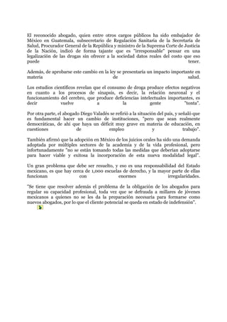 El reconocido abogado, quien entre otros cargos públicos ha sido embajador de
México en Guatemala, subsecretario de Regulación Sanitaria de la Secretaría de
Salud, Procurador General de la República y ministro de la Suprema Corte de Justicia
de la Nación, indicó de forma tajante que es "irresponsable" pensar en una
legalización de las drogas sin ofrecer a la sociedad datos reales del costo que eso
puede                                                                         tener.

Además, de aprobarse este cambio en la ley se presentaría un impacto importante en
materia                                  de                                 salud.

Los estudios científicos revelan que el consumo de droga produce efectos negativos
en cuanto a los procesos de sinapsis, es decir, la relación neuronal y el
funcionamiento del cerebro, que produce deficiencias intelectuales importantes, es
decir           vuelve            a           la          gente           "tonta".

Por otra parte, el abogado Diego Valadés se refirió a la situación del país, y señaló que
es fundamental hacer un cambio de instituciones, "pero que sean realmente
democráticas, de ahí que haya un déficit muy grave en materia de educación, en
cuestiones               de             empleo                   y               trabajo".

También afirmó que la adopción en México de los juicios orales ha sido una demanda
adoptada por múltiples sectores de la academia y de la vida profesional, pero
infortunadamente "no se están tomando todas las medidas que deberían adoptarse
para hacer viable y exitosa la incorporación de esta nueva modalidad legal".

Un gran problema que debe ser resuelto, y eso es una responsabilidad del Estado
mexicano, es que hay cerca de 1,000 escuelas de derecho, y la mayor parte de ellas
funcionan               con                enormes                irregularidades.

"Se tiene que resolver además el problema de la obligación de los abogados para
regular su capacidad profesional, toda vez que se defrauda a millares de jóvenes
mexicanos a quienes no se les da la preparación necesaria para formarse como
nuevos abogados, por lo que el cliente potencial se queda en estado de indefensión".
 
