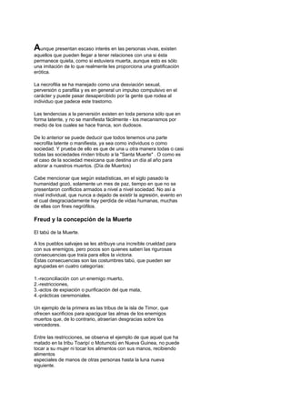 Aunque presentan escaso interés en las personas vivas, existen
aquellos que pueden llegar a tener relaciones con una si ésta
permanece quieta, como si estuviera muerta, aunque esto es sólo
una imitación de lo que realmente les proporciona una gratificación
erótica.

La necrofilia se ha manejado como una desviación sexual,
perversión o parafilia y es en general un impulso compulsivo en el
carácter y puede pasar desapercibido por la gente que rodea al
individuo que padece este trastorno.

Las tendencias a la perversión existen en toda persona sólo que en
forma latente, y no se manifiesta fácilmente - los mecanismos por
medio de los cuales se hace franca, son dudosos.

De lo anterior se puede deducir que todos tenemos una parte
necrofila latente o manifiesta, ya sea como individuos o como
sociedad. Y prueba de ello es que de una u otra manera todas o casi
todas las sociedades rinden tributo a la "Santa Muerte" . O como es
el caso de la sociedad mexicana que destina un día al año para
adorar a nuestros muertos. (Día de Muertos)

Cabe mencionar que según estadísticas, en el siglo pasado la
humanidad gozó, solamente un mes de paz, tiempo en que no se
presentaron conflictos armados a nivel a nivel sociedad. No así a
nivel individual, que nunca a dejado de existir la agresión, evento en
el cual desgraciadamente hay perdida de vidas humanas, muchas
de ellas con fines negrófilos.

Freud y la concepción de la Muerte

El tabú de la Muerte.

A los pueblos salvajes se les atribuye una increíble crueldad para
con sus enemigos, pero pocos son quienes saben las rigurosas
consecuencias que traía para ellos la victoria.
Éstas consecuencias son las costumbres tabú, que pueden ser
agrupadas en cuatro categorías:

1.-reconciliación con un enemigo muerto,
2.-restricciones,
3.-actos de expiación o purificación del que mata,
4.-prácticas ceremoniales.

Un ejemplo de la primera es las tribus de la isla de Timor, que
ofrecen sacrificios para apaciguar las almas de los enemigos
muertos que, de lo contrario, atraerían desgracias sobre los
vencedores.

Entre las restricciones, se observa el ejemplo de que aquel que ha
matado en la tribu Toaripí o Motumotú en Nueva Guinea, no puede
tocar a su mujer ni tocar los alimentos con sus manos, recibiendo
alimentos
especiales de manos de otras personas hasta la luna nueva
siguiente.
 