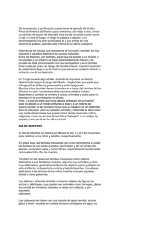 De la expiación o purificación puede darse el ejemplo de la tribu
Pima de América del Norte cuyos miembros, de matar a otro, vivían
un período de ayuno de dieciséis días donde no podía comer carne
ni sal, ni mirar el fuego, ni dirigir la palabra a alguien, y al
decimoséptimo día eran purificados él y sus armas en una
ceremonia pública, ejemplo esta misma de la última categoría.

Además de los tabúes que representa el homicidio, también los hay
respecto a aquellos fallecidos de causas naturales:
Entre los Maoríes, por ejemplo, aquel que ha tocado a un muerto o
ha acudido a un entierro se hace extremadamente impuro y es
privado de toda comunicación con sus semejantes y se le prohibe
tocar cualquier cosa, so riesgo de hacerla impura, cuando el período
de aislamiento llega a su fin todo lo que estuvo en contacto directo o
indirecto con él, es destruido.

En Tonga sucede algo similar, durando la impureza un tiempo
determinado según el rango del difunto, creyéndose que aquel que
infringe el luto enferma gravemente y sufre desgracias...
Muchas tribus también tienen la tendencia a hacer del nombre de los
difuntos un tabú, haciéndose éste impronunciable e incluso
llegándose a cambiar el nombre a cosas, animales y actos para no
recordar en la conversación al difunto.
Pero, ¿a qué se debe que haya tabúes alrededor de la muerte?
Esto es debido a un miedo profundo a ésta y a un instinto de
supervivencia: el ser humano intuye que un cadáver es un potencial
foco de infección, pero su carácter animista y totemista le hace crear
una cierta idiosincrasia que puede incluir desde creencias mítico-
religiosas, como es el caso de las tribus "salvajes", o un código de
respeto como se da en la cultura actual.

DÍA DE MUERTOS

El Día de Muertos se celebra en México el día 1 y el 2 de noviembre,
para celebrar a los niños y adultos, respectivamente.

En estos días, las familias mexicanas van a los cementerios a visitar
las tumbas de sus seres queridos, las limpian y tal vez pintan las
lápidas, encienden velas y ponen flores, especialmente las llamadas
zempoalxúchitl o flor de muertos.

También en las casas las familias mexicanas hacen altares
dedicados a sus familiares muertos, algunos muy sencillos y otros
muy elaborados, generalmente llenos de objetos que le gustaban en
vida al difunto, incluyendo la comida y bebida favoritas. Los altares
dedicados a las ánimas de los niños muertos incluyen juguetes,
dulces y otras golosinas.

Los altares u ofrendas también contienen objetos de figuras de
azúcar o alfeñiques, que pueden ser animales como borregos, platos
de comida en miniatura, ataúdes, a veces con calacas, y por
supuesto,
calaveras.

Las calaveras se hacen con una mezcla de agua hervida, azúcar
glass y limón, vaciado en moldes de barro remojados en agua, se
 