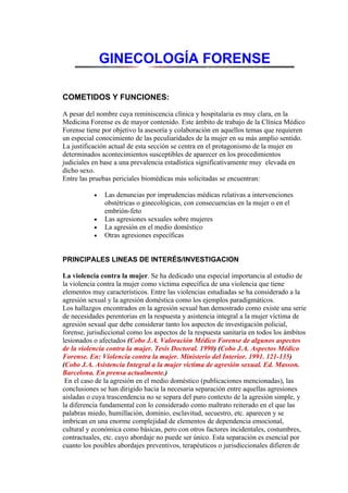 GINECOLOGÍA FORENSE

COMETIDOS Y FUNCIONES:

A pesar del nombre cuya reminiscencia clínica y hospitalaria es muy clara, en la
Medicina Forense es de mayor contenido. Este ámbito de trabajo de la Clínica Médico
Forense tiene por objetivo la asesoría y colaboración en aquellos temas que requieren
un especial conocimiento de las peculiaridades de la mujer en su más amplio sentido.
La justificación actual de esta sección se centra en el protagonismo de la mujer en
determinados acontecimientos susceptibles de aparecer en los procedimientos
judiciales en base a una prevalencia estadística significativamente muy elevada en
dicho sexo.
Entre las pruebas periciales biomédicas más solicitadas se encuentran:

           •   Las denuncias por imprudencias médicas relativas a intervenciones
               obstétricas o ginecológicas, con consecuencias en la mujer o en el
               embrión-feto
           •   Las agresiones sexuales sobre mujeres
           •   La agresión en el medio doméstico
           •   Otras agresiones específicas


PRINCIPALES LINEAS DE INTERÉS/INVESTIGACION

La violencia contra la mujer. Se ha dedicado una especial importancia al estudio de
la violencia contra la mujer como víctima específica de una violencia que tiene
elementos muy característicos. Entre las violencias estudiadas se ha considerado a la
agresión sexual y la agresión doméstica como los ejemplos paradigmáticos.
Los hallazgos encontrados en la agresión sexual han demostrado como existe una serie
de necesidades perentorias en la respuesta y asistencia integral a la mujer víctima de
agresión sexual que debe considerar tanto los aspectos de investigación policial,
forense, jurisdiccional como los aspectos de la respuesta sanitaria en todos los ámbitos
lesionados o afectados (Cobo J.A. Valoración Médico Forense de algunos aspectos
de la violencia contra la mujer. Tesis Doctoral. 1990) (Cobo J.A. Aspectos Médico
Forense. En: Violencia contra la mujer. Ministerio del Interior. 1991. 121-135)
(Cobo J.A. Asistencia Integral a la mujer víctima de agresión sexual. Ed. Masson.
Barcelona. En prensa actualmente.)
 En el caso de la agresión en el medio doméstico (publicaciones mencionadas), las
conclusiones se han dirigido hacia la necesaria separación entre aquellas agresiones
aisladas o cuya trascendencia no se separa del puro contexto de la agresión simple, y
la diferencia fundamental con lo considerado como maltrato reiterado en el que las
palabras miedo, humillación, dominio, esclavitud, secuestro, etc. aparecen y se
imbrican en una enorme complejidad de elementos de dependencia emocional,
cultural y económica como básicas, pero con otros factores incidentales, costumbres,
contractuales, etc. cuyo abordaje no puede ser único. Esta separación es esencial por
cuanto los posibles abordajes preventivos, terapéuticos o jurisdiccionales difieren de
 