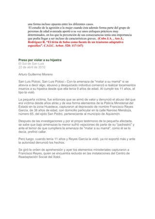 una forma incluso opuesta entre los diferentes casos.
       El estudio de la agresión a la mujer cuando ésta además forma parte del grupo de
      personas de edad avanzada aportó a su vez unos enfoques prácticos muy
      determinados, en los que la prevención de sus consecuencias tenía una importancia
      que podía llegar a ser incluso de características graves.. (Cobo J.A. , Aso J.,
      Rodríguez R. “El tirón de bolso como fuente de un trastorno adaptativo
      específico”. C.S.I.C. Arbor. 520: 117-147)



Preso por violar a su hijastra
El Sol de San Luis
22 de abril de 2010

Arturo Guillermo Moreno

San Luis Potosí, San Luis Potosí.- Con la amenaza de "matar a su mamá" si se
atrevía a decir algo, abusivo y desquiciado individuo comenzó a realizar tocamientos
insanos a su hijastra desde que ella tenía 9 años de edad. Al cumplir los 11 años, el
tipo la violó.

La pequeña víctima, fue entonces que se armó de valor y denunció el abuso del que
era víctima desde años atrás y de esa forma elementos de la Policía Ministerial del
Estado en la zona Huasteca, capturaron al depravado de nombre Francisco Reyes
García, de 38 años de edad, con domicilio particular en la calle Narciso Mendoza,
número 65, del ejido San Pedro, perteneciente al municipio de Aquismón.

Después de las investigaciones y por el propio testimonio de la pequeña afectada,
se sabe que bajo amenazas la menor sufrió vejaciones de parte de su "padrastro" y
ante el temor de que cumpliera la amenaza de "matar a su mamá", como él se lo
decía, prefirió callar.

Pero luego, cuando tenía 11 años y Reyes García la violó, ya no soportó más y ante
la autoridad denunció los hechos.

Se giró la orden de aprehensión y ayer los elementos ministeriales capturaron a
Francisco Reyes, quien se encuentra recluido en las instalaciones del Centro de
Readaptación Social del Xolol.
 