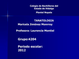 Colegio de Bachilleres del
              Estado de Hidalgo
               Plantel Nopala


             TANATOLOGIA
 Maricela Jiménez Monrroy

Profesora: Laurencia Montiel


 Grupo:4204

 Periodo escolar:
 2012
 