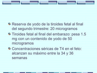 Reserva de yodo de la tiroides fetal al final del segundo trimestre: 20 microgramos Tiroides fetal al final del embarazo: pesa 1.5 mg con un contenido de yodo de 50 microgramos Concentraciones séricas de T4 en el feto: alcanzan su máximo entre la 34 y 36 semanas 