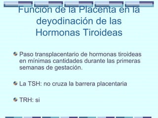 Función de la Placenta en la deyodinación de las Hormonas Tiroideas Paso transplacentario de hormonas tiroideas en mínimas cantidades durante las primeras semanas de gestación. La TSH: no cruza la barrera placentaria TRH: si 