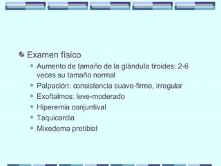 Examen físico Aumento de tamaño de la glándula tiroides: 2-6 veces su tamaño normal Palpación: consistencia suave-firme, irregular Exoftalmos: leve-moderado Hiperemia conjuntival Taquicardia Mixedema pretibial 