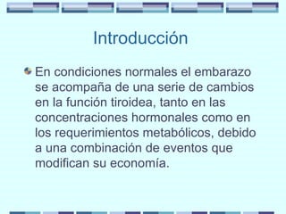Introducción  En condiciones normales el embarazo se acompaña de una serie de cambios en la función tiroidea, tanto en las concentraciones hormonales como en los requerimientos metabólicos, debido a una combinación de eventos que modifican su economía. 