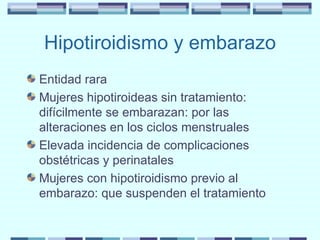 Hipotiroidismo y embarazo Entidad rara Mujeres hipotiroideas sin tratamiento: difícilmente se embarazan: por las alteraciones en los ciclos menstruales Elevada incidencia de complicaciones obstétricas y perinatales Mujeres con hipotiroidismo previo al embarazo: que suspenden el tratamiento 