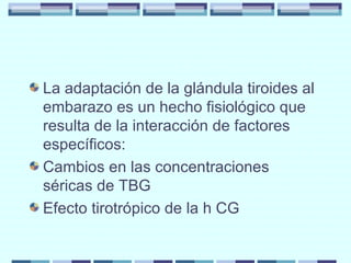 La adaptación de la glándula tiroides al embarazo es un hecho fisiológico que resulta de la interacción de factores específicos: Cambios en las concentraciones séricas de TBG Efecto tirotrópico de la h CG 
