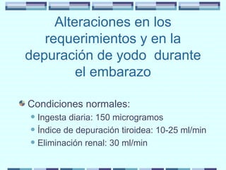 Alteraciones en los requerimientos y en la depuración de yodo  durante el embarazo Condiciones normales: Ingesta diaria: 150 microgramos Índice de depuración tiroidea: 10-25 ml/min Eliminación renal: 30 ml/min 