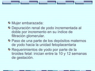 Mujer embarazada: Depuración renal de yodo incrementada al doble por incremento en su índice de filtración glomerular. Paso de una parte de los depósitos maternos de yodo hacia la unidad fetoplacentaria Requerimientos de yodo por parte de la tiroides fetal: inician entre la 10 y 12 semanas de gestación. 