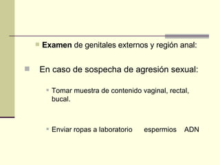 Examen  de genitales externos y región anal:         En caso de sospecha de agresión sexual: Tomar muestra de contenido vaginal, rectal, bucal.  Enviar ropas a laboratorio      espermios    ADN  