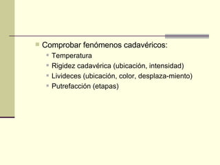 Comprobar fenómenos cadavéricos:  Temperatura  Rigidez cadavérica (ubicación, intensidad)  Livideces (ubicación, color, desplaza-miento)  Putrefacción (etapas)  
