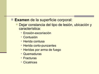 Examen  de la superficie corporal:  Dejar constancia del tipo de lesión, ubicación y característica:  Erosión-excoriación  Contusión  Herida contusa  Herida corto-punzantes  Heridas por arma de fuego  Quemaduras  Fracturas  Cicatrices  
